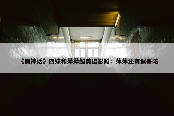 《黑神话》四妹和萍萍超美摄影照：萍萍还有猴哥陪