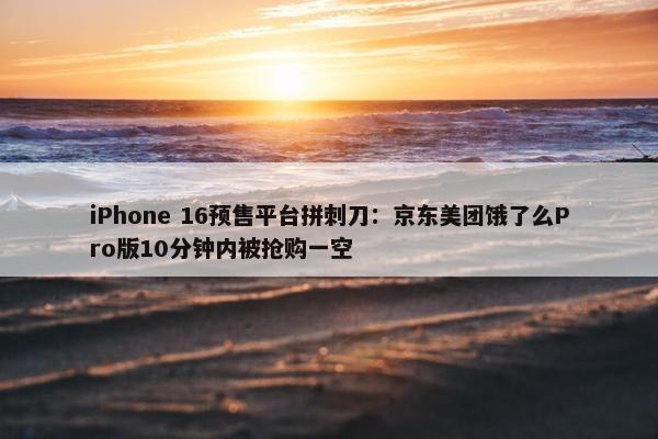 iPhone 16预售平台拼刺刀：京东美团饿了么Pro版10分钟内被抢购一空