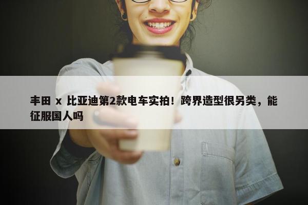 丰田 x 比亚迪第2款电车实拍！跨界造型很另类，能征服国人吗