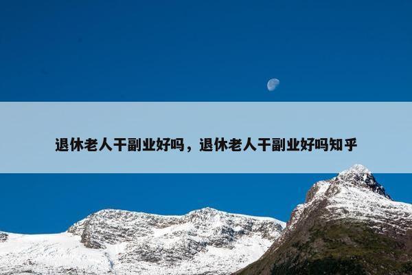 退休老人干副业好吗，退休老人干副业好吗知乎