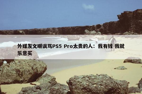 外媒发文嘲讽骂PS5 Pro太贵的人：我有钱 我就乐意买