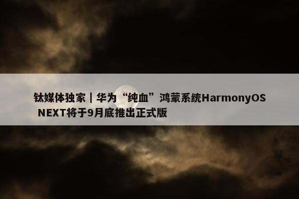 钛媒体独家｜华为“纯血”鸿蒙系统HarmonyOS NEXT将于9月底推出正式版