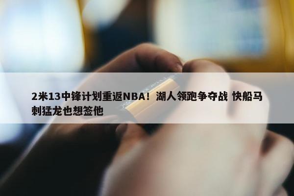 2米13中锋计划重返NBA！湖人领跑争夺战 快船马刺猛龙也想签他