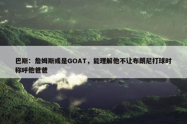 巴斯：詹姆斯或是GOAT，能理解他不让布朗尼打球时称呼他爸爸