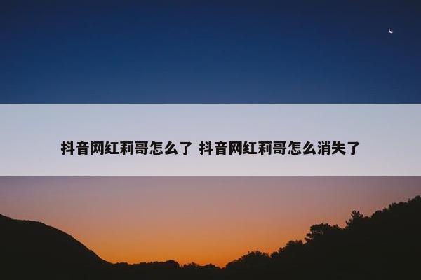 抖音网红莉哥怎么了 抖音网红莉哥怎么消失了