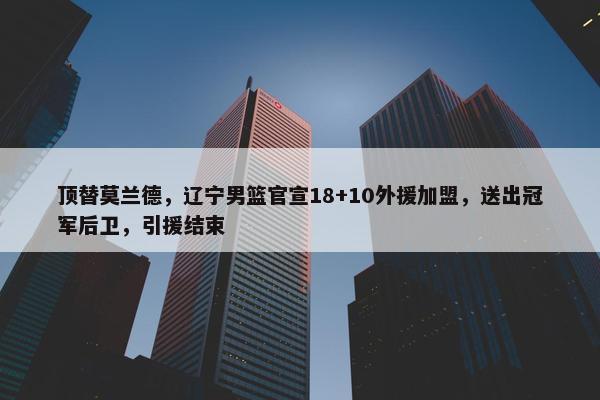 顶替莫兰德，辽宁男篮官宣18+10外援加盟，送出冠军后卫，引援结束