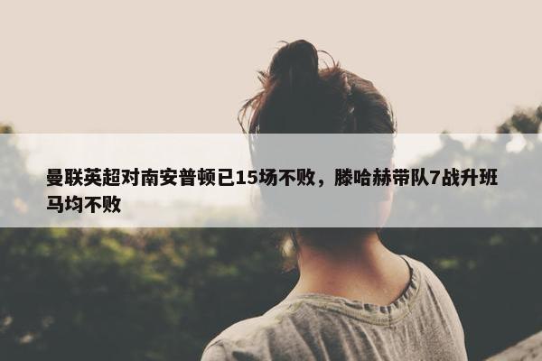 曼联英超对南安普顿已15场不败，滕哈赫带队7战升班马均不败