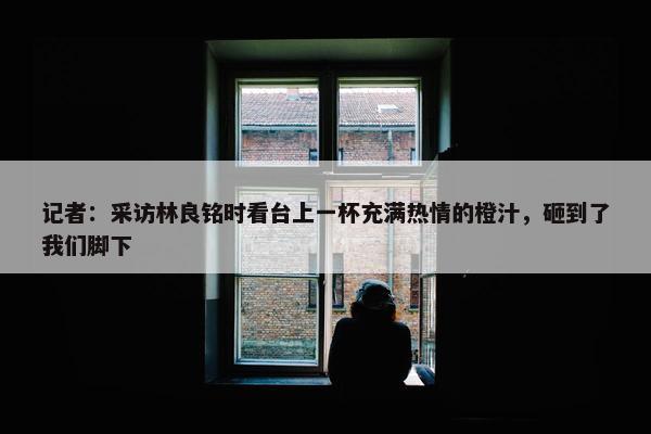 记者：采访林良铭时看台上一杯充满热情的橙汁，砸到了我们脚下