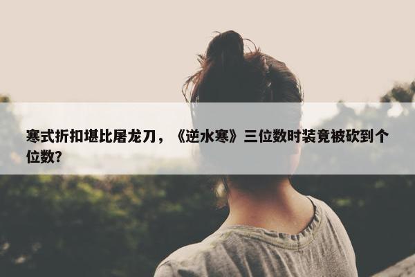 寒式折扣堪比屠龙刀，《逆水寒》三位数时装竟被砍到个位数？