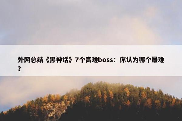 外网总结《黑神话》7个高难boss：你认为哪个最难？