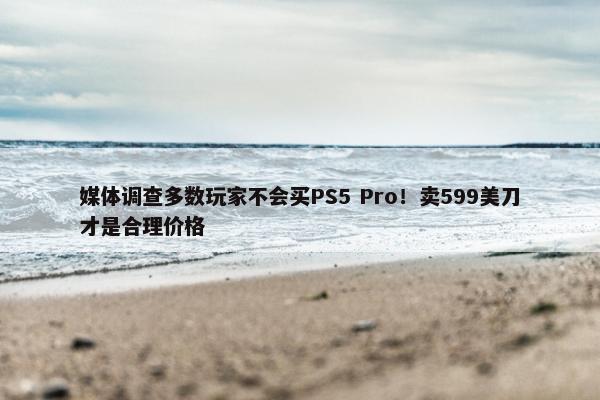 媒体调查多数玩家不会买PS5 Pro！卖599美刀才是合理价格