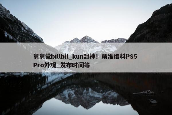 舅舅党billbil_kun封神！精准爆料PS5 Pro外观_发布时间等