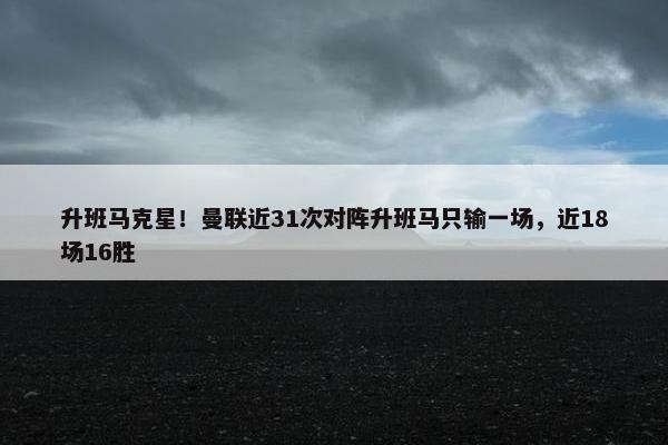 升班马克星！曼联近31次对阵升班马只输一场，近18场16胜