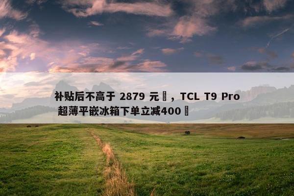 补贴后不高于 2879 元‏，TCL T9 Pro 超薄平嵌冰箱下单立减400‏