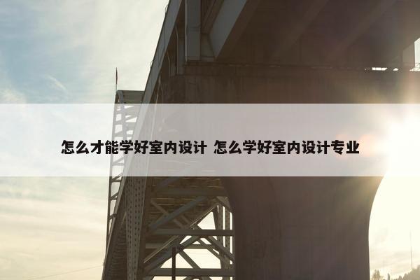 怎么才能学好室内设计 怎么学好室内设计专业