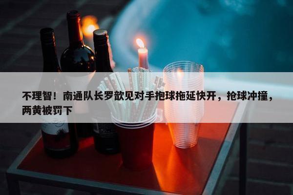 不理智！南通队长罗歆见对手抱球拖延快开，抢球冲撞，两黄被罚下