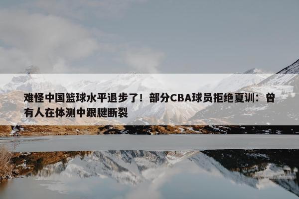 难怪中国篮球水平退步了！部分CBA球员拒绝夏训：曾有人在体测中跟腱断裂