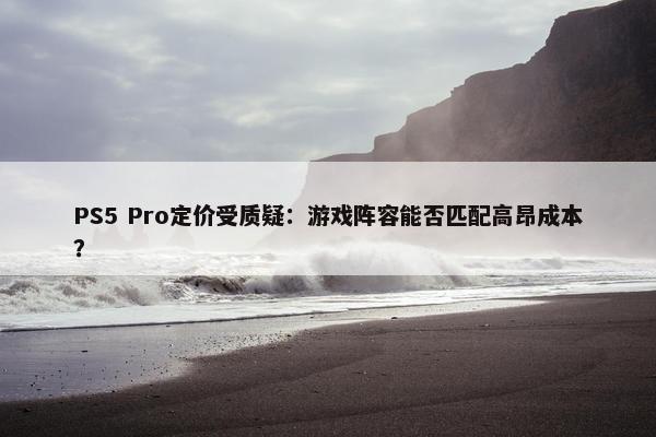 PS5 Pro定价受质疑：游戏阵容能否匹配高昂成本？