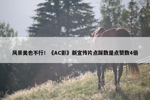 风景美也不行！《AC影》新宣传片点踩数是点赞数4倍