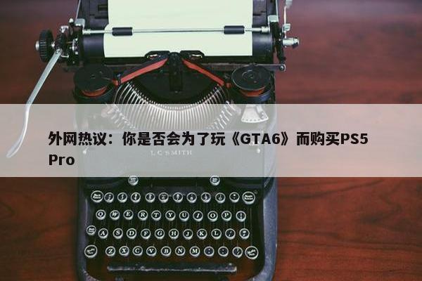 外网热议：你是否会为了玩《GTA6》而购买PS5 Pro