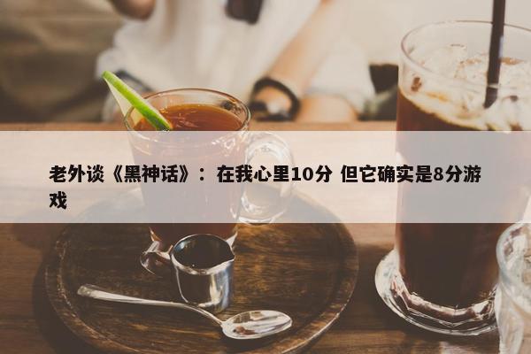 老外谈《黑神话》：在我心里10分 但它确实是8分游戏