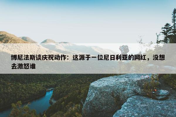 博尼法斯谈庆祝动作：这源于一位尼日利亚的网红，没想去激怒谁