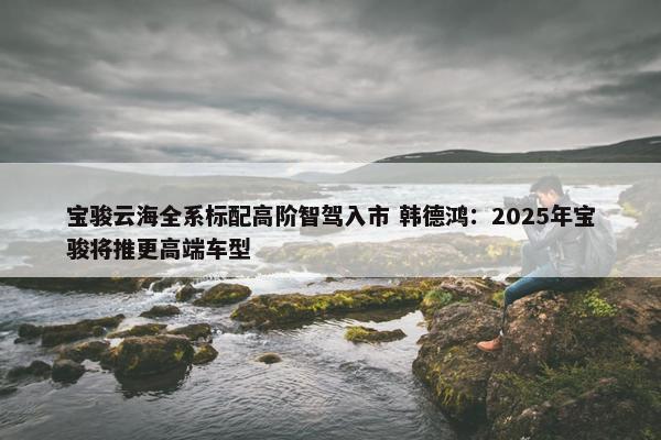 宝骏云海全系标配高阶智驾入市 韩德鸿：2025年宝骏将推更高端车型