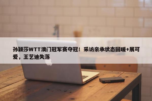 孙颖莎WTT澳门冠军赛夺冠！采访亲承状态回暖+展可爱，王艺迪失落