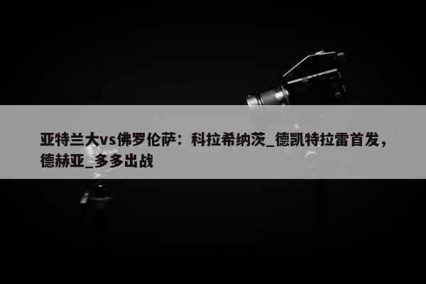 亚特兰大vs佛罗伦萨：科拉希纳茨_德凯特拉雷首发，德赫亚_多多出战