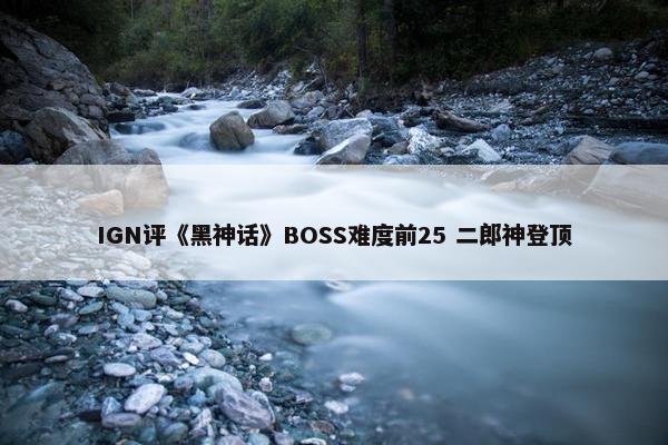 IGN评《黑神话》BOSS难度前25 二郎神登顶