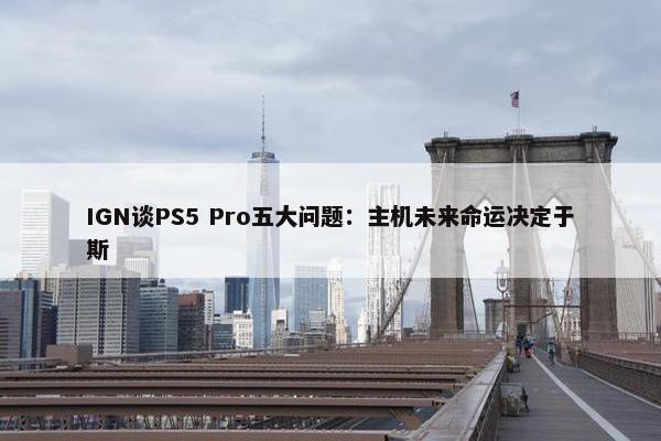 IGN谈PS5 Pro五大问题：主机未来命运决定于斯