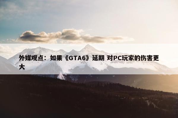 外媒观点：如果《GTA6》延期 对PC玩家的伤害更大