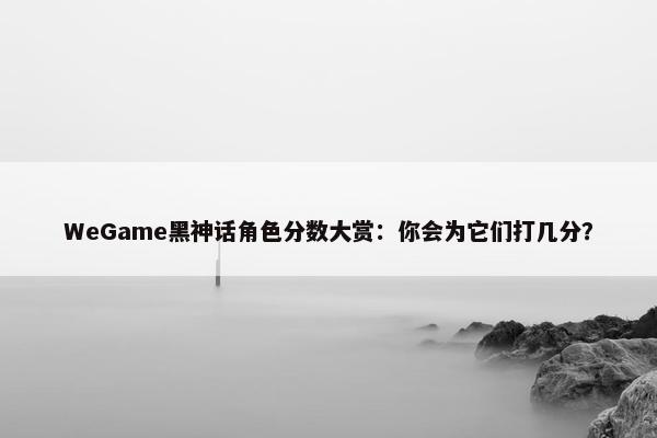 WeGame黑神话角色分数大赏：你会为它们打几分？