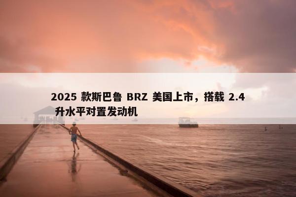 2025 款斯巴鲁 BRZ 美国上市，搭载 2.4 升水平对置发动机