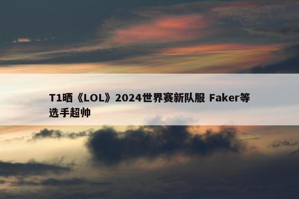 T1晒《LOL》2024世界赛新队服 Faker等选手超帅