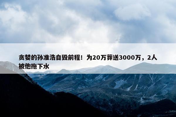 贪婪的孙准浩自毁前程！为20万葬送3000万，2人被他拖下水