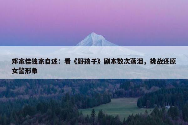 邓家佳独家自述：看《野孩子》剧本数次落泪，挑战还原女警形象