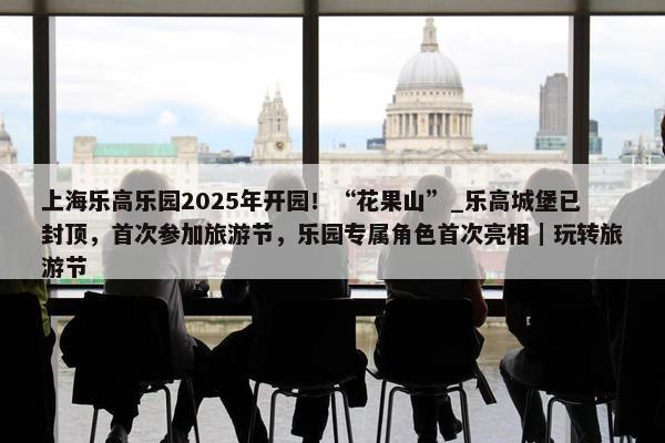 上海乐高乐园2025年开园！“花果山”_乐高城堡已封顶，首次参加旅游节，乐园专属角色首次亮相｜玩转旅游节