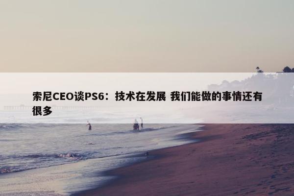 索尼CEO谈PS6：技术在发展 我们能做的事情还有很多