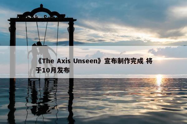 《The Axis Unseen》宣布制作完成 将于10月发布