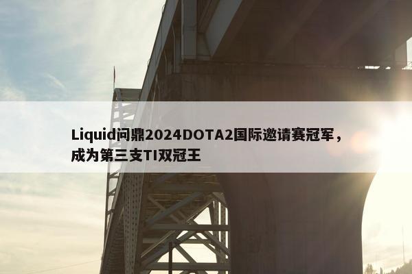 Liquid问鼎2024DOTA2国际邀请赛冠军，成为第三支TI双冠王