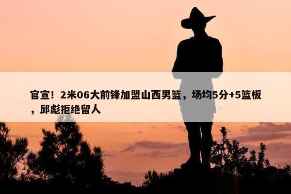 官宣！2米06大前锋加盟山西男篮，场均5分+5篮板，邱彪拒绝留人