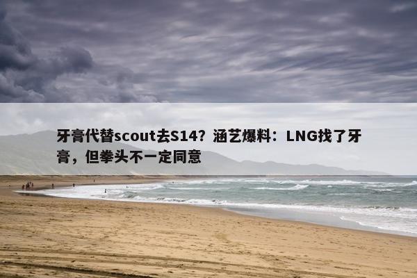 牙膏代替scout去S14？涵艺爆料：LNG找了牙膏，但拳头不一定同意