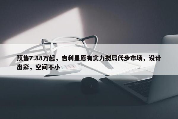 预售7.88万起，吉利星愿有实力搅局代步市场，设计出彩，空间不小