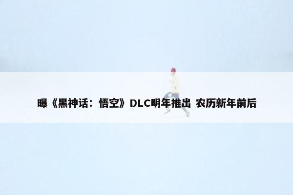 曝《黑神话：悟空》DLC明年推出 农历新年前后