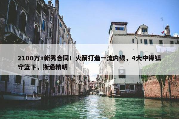 2100万+新秀合同！火箭打造一流内线，4大中锋镇守篮下，斯通精明