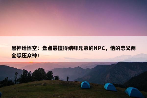 黑神话悟空：盘点最值得结拜兄弟的NPC，他的忠义两全碾压众神！