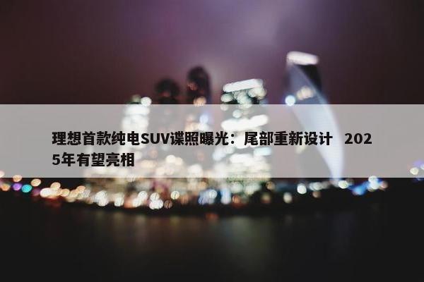 理想首款纯电SUV谍照曝光：尾部重新设计  2025年有望亮相