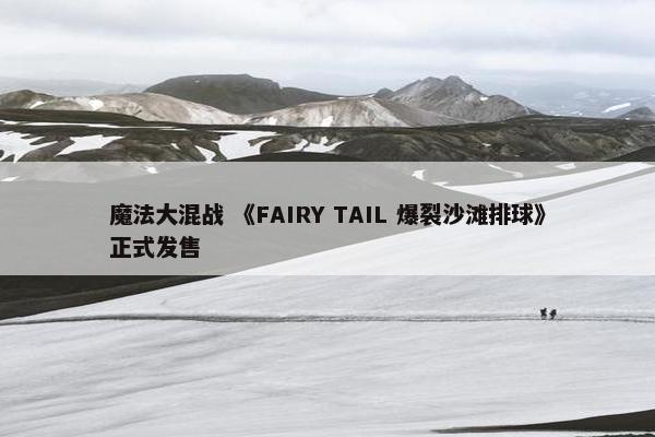 魔法大混战 《FAIRY TAIL 爆裂沙滩排球》正式发售