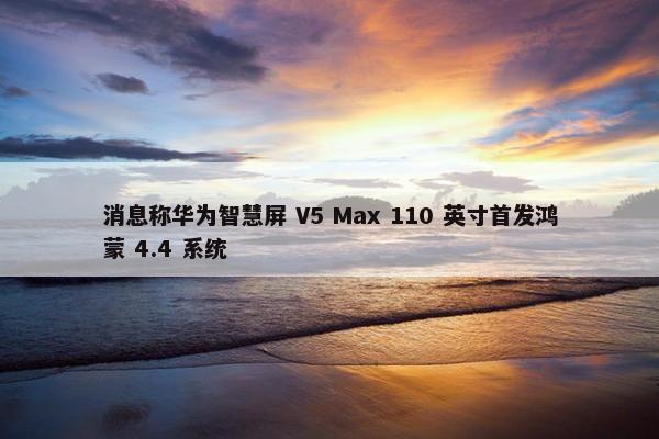 消息称华为智慧屏 V5 Max 110 英寸首发鸿蒙 4.4 系统